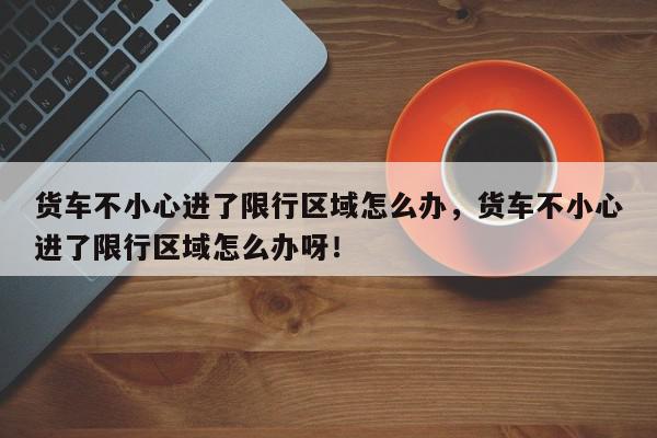 货车不小心进了限行区域怎么办，货车不小心进了限行区域怎么办呀！-第1张图片-我家生活百科