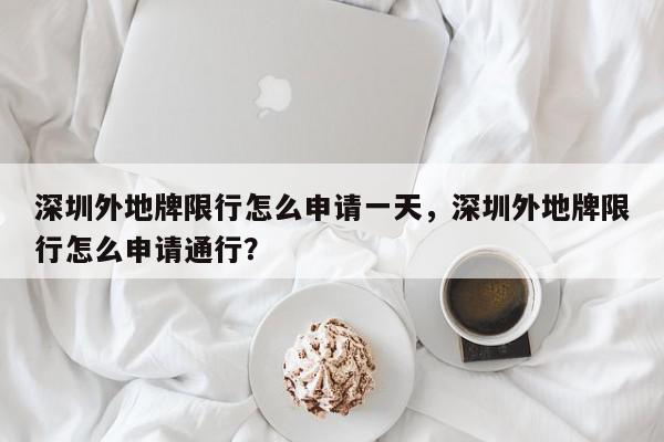 深圳外地牌限行怎么申请一天，深圳外地牌限行怎么申请通行？-第1张图片-我家生活百科