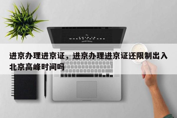 进京办理进京证，进京办理进京证还限制出入北京高峰时间吗-第1张图片-我家生活百科