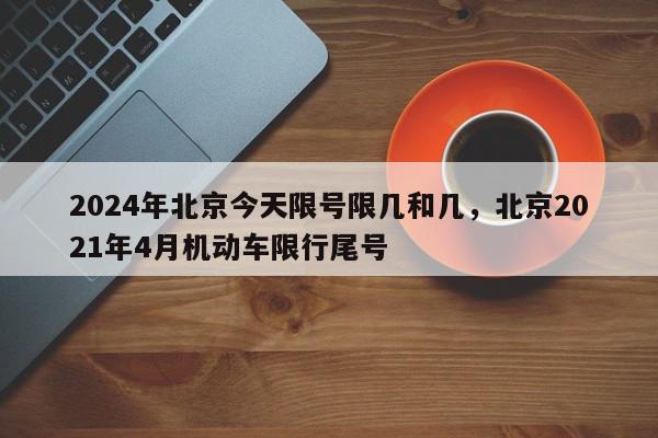 2024年北京今天限号限几和几，北京2021年4月机动车限行尾号-第1张图片-我家生活百科