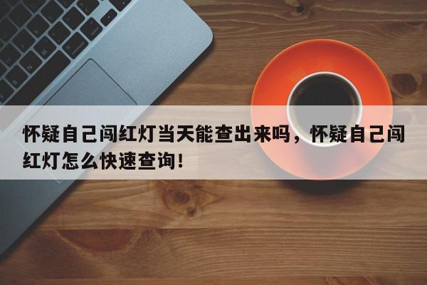 怀疑自己闯红灯当天能查出来吗，怀疑自己闯红灯怎么快速查询！-第1张图片-我家生活百科