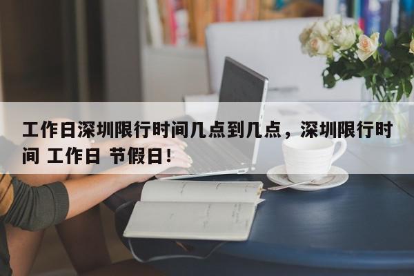 工作日深圳限行时间几点到几点，深圳限行时间 工作日 节假日！-第1张图片-我家生活百科