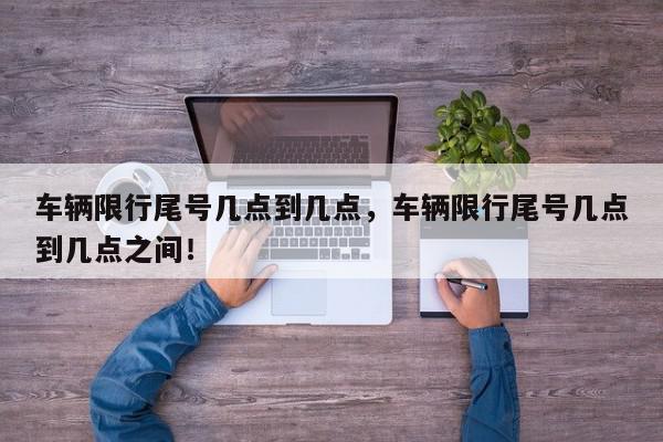 车辆限行尾号几点到几点，车辆限行尾号几点到几点之间！-第1张图片-我家生活百科
