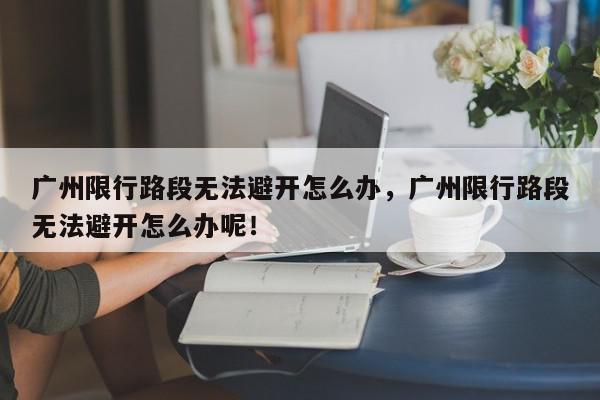 广州限行路段无法避开怎么办，广州限行路段无法避开怎么办呢！-第1张图片-我家生活百科