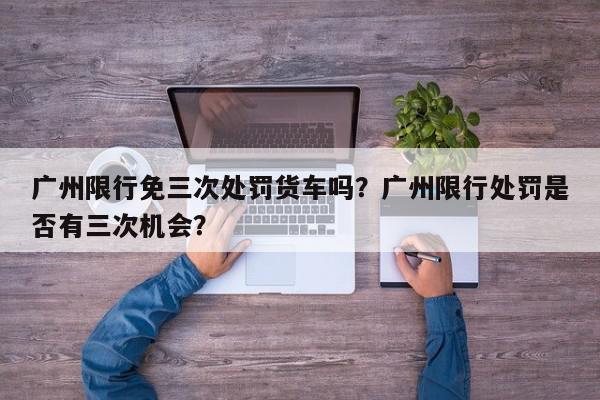 广州限行免三次处罚货车吗？广州限行处罚是否有三次机会？-第1张图片-我家生活百科