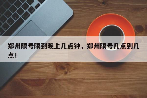 郑州限号限到晚上几点钟，郑州限号几点到几点！-第1张图片-我家生活百科
