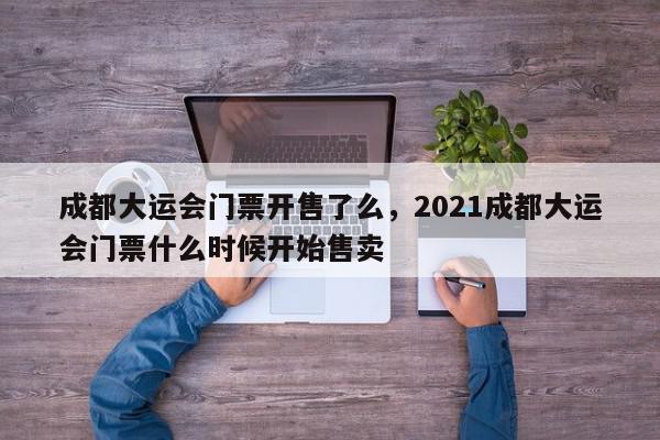 成都大运会门票开售了么，2021成都大运会门票什么时候开始售卖-第1张图片-我家生活百科