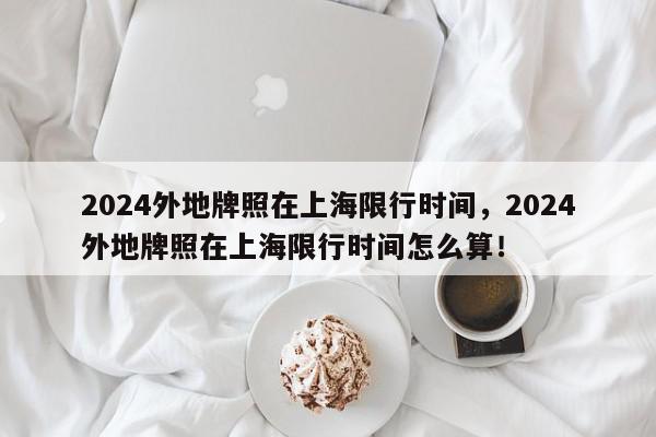 2024外地牌照在上海限行时间，2024外地牌照在上海限行时间怎么算！-第1张图片-我家生活百科