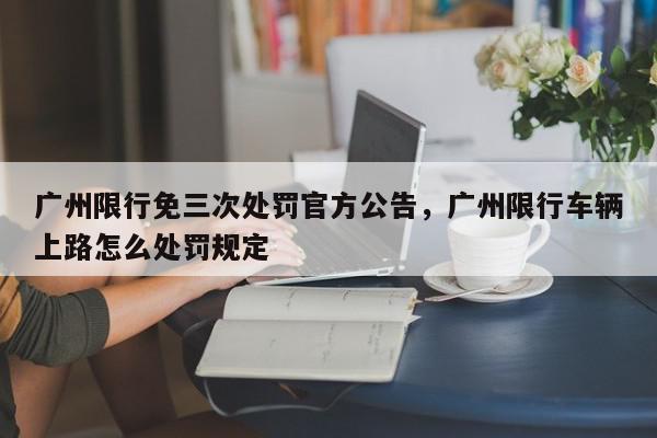广州限行免三次处罚官方公告，广州限行车辆上路怎么处罚规定-第1张图片-我家生活百科
