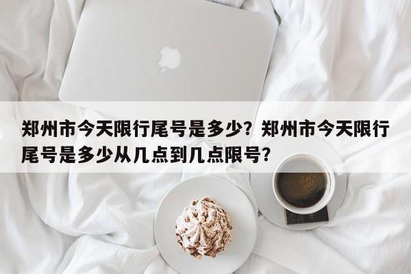 郑州市今天限行尾号是多少？郑州市今天限行尾号是多少从几点到几点限号？-第1张图片-我家生活百科
