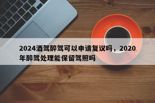 2024酒驾醉驾可以申请复议吗，2020年醉驾处理能保留驾照吗-第1张图片-我家生活百科
