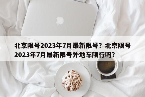 北京限号2023年7月最新限号？北京限号2023年7月最新限号外地车限行吗？-第1张图片-我家生活百科