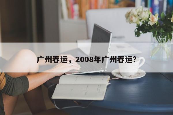 广州春运，2008年广州春运？-第1张图片-我家生活百科