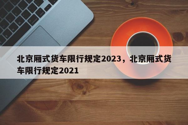 北京厢式货车限行规定2023，北京厢式货车限行规定2021-第1张图片-我家生活百科