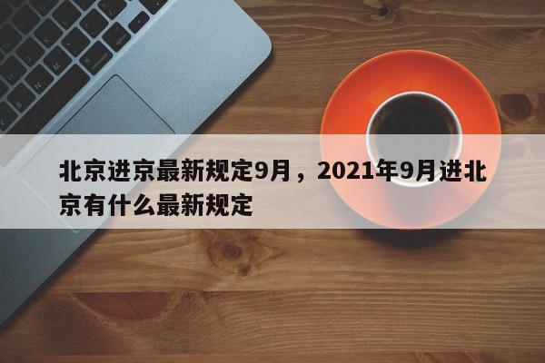 北京进京最新规定9月，2021年9月进北京有什么最新规定-第1张图片-我家生活百科