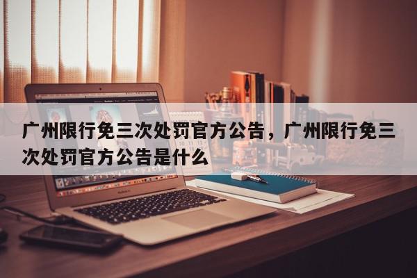 广州限行免三次处罚官方公告，广州限行免三次处罚官方公告是什么-第1张图片-我家生活百科