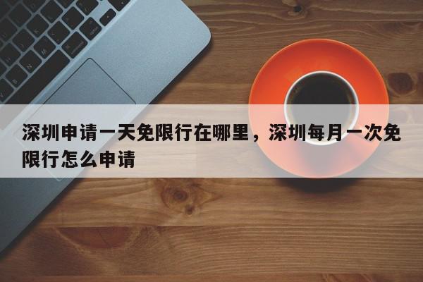 深圳申请一天免限行在哪里，深圳每月一次免限行怎么申请-第1张图片-我家生活百科