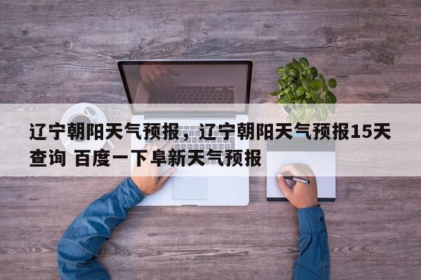 辽宁朝阳天气预报，辽宁朝阳天气预报15天查询 百度一下阜新天气预报-第1张图片-我家生活百科