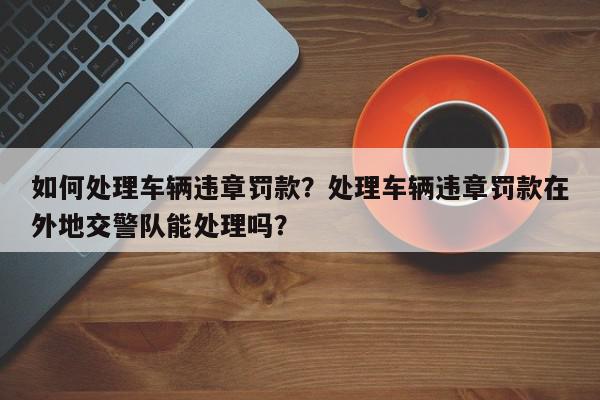 如何处理车辆违章罚款？处理车辆违章罚款在外地交警队能处理吗？-第1张图片-我家生活百科