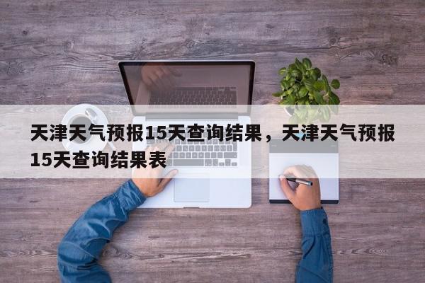 天津天气预报15天查询结果，天津天气预报15天查询结果表-第1张图片-我家生活百科