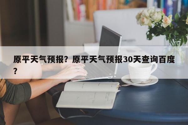 原平天气预报？原平天气预报30天查询百度？-第1张图片-我家生活百科