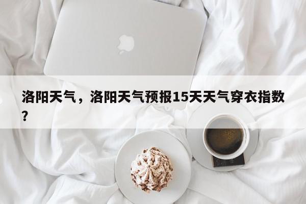 洛阳天气，洛阳天气预报15天天气穿衣指数？-第1张图片-我家生活百科