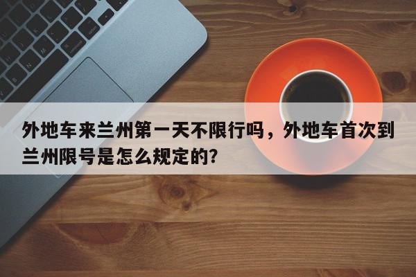 外地车来兰州第一天不限行吗，外地车首次到兰州限号是怎么规定的？-第1张图片-我家生活百科