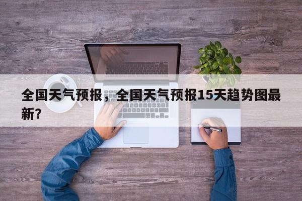 全国天气预报，全国天气预报15天趋势图最新？-第1张图片-我家生活百科
