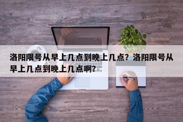 洛阳限号从早上几点到晚上几点？洛阳限号从早上几点到晚上几点啊？-第1张图片-我家生活百科