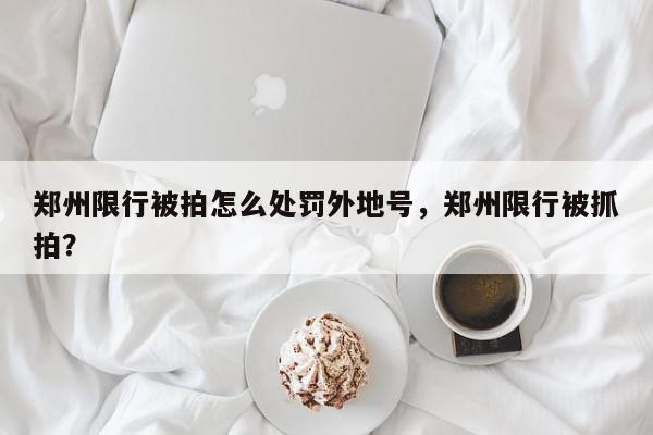 郑州限行被拍怎么处罚外地号，郑州限行被抓拍？-第1张图片-我家生活百科