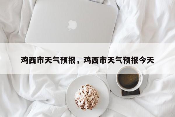 鸡西市天气预报，鸡西市天气预报今天-第1张图片-我家生活百科