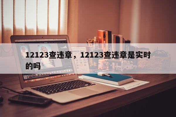 12123查违章，12123查违章是实时的吗-第1张图片-我家生活百科
