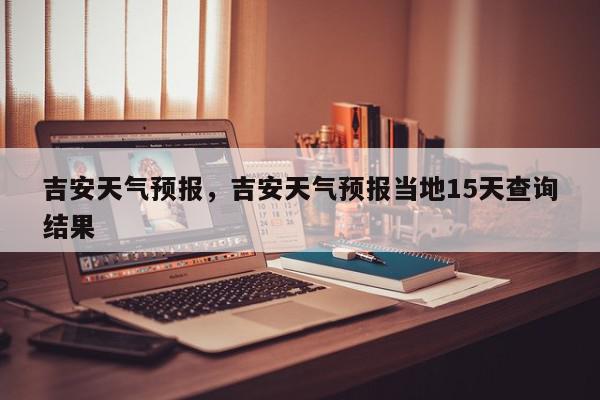 吉安天气预报，吉安天气预报当地15天查询结果-第1张图片-我家生活百科