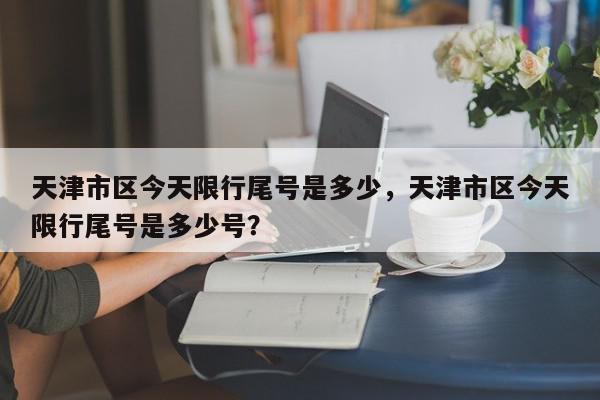 天津市区今天限行尾号是多少，天津市区今天限行尾号是多少号？-第1张图片-我家生活百科