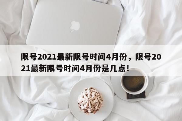 限号2021最新限号时间4月份，限号2021最新限号时间4月份是几点！-第1张图片-我家生活百科