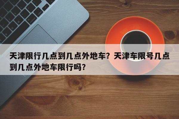 天津限行几点到几点外地车？天津车限号几点到几点外地车限行吗？-第1张图片-我家生活百科