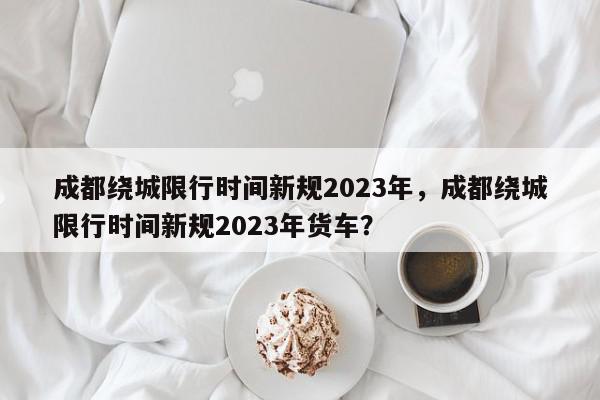成都绕城限行时间新规2023年，成都绕城限行时间新规2023年货车？-第1张图片-我家生活百科