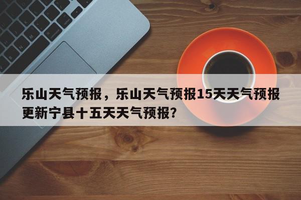乐山天气预报，乐山天气预报15天天气预报更新宁县十五天天气预报？-第1张图片-我家生活百科