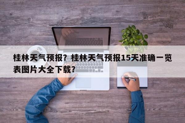 桂林天气预报？桂林天气预报15天准确一览表图片大全下载？-第1张图片-我家生活百科