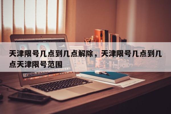 天津限号几点到几点解除，天津限号几点到几点天津限号范围-第1张图片-我家生活百科