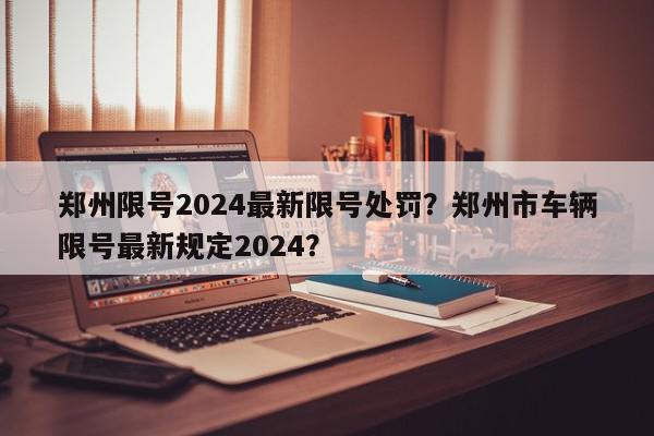 郑州限号2024最新限号处罚？郑州市车辆限号最新规定2024？-第1张图片-我家生活百科