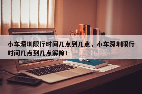 小车深圳限行时间几点到几点，小车深圳限行时间几点到几点解除！-第1张图片-我家生活百科