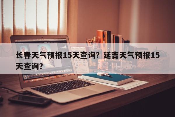 长春天气预报15天查询？延吉天气预报15天查询？-第1张图片-我家生活百科