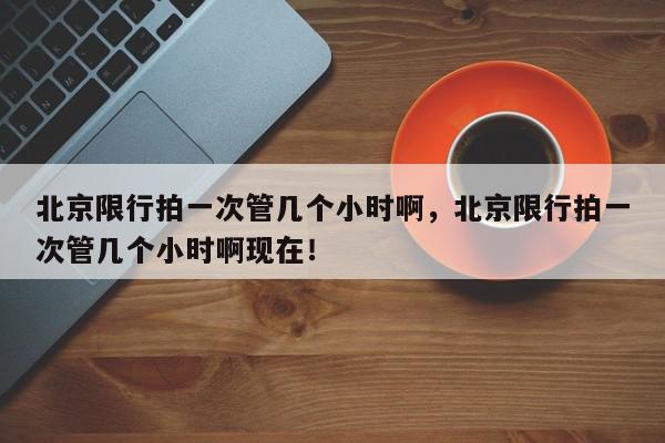 北京限行拍一次管几个小时啊，北京限行拍一次管几个小时啊现在！-第1张图片-我家生活百科