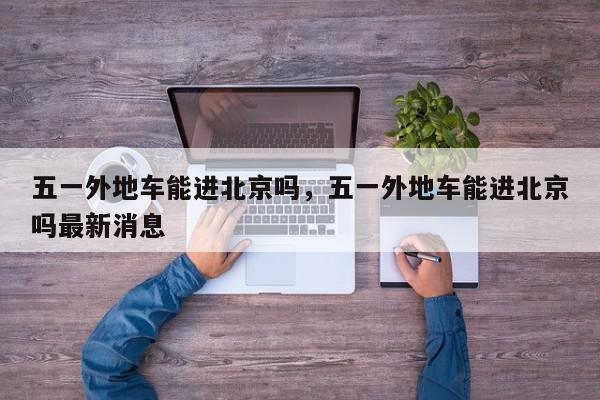五一外地车能进北京吗，五一外地车能进北京吗最新消息-第1张图片-我家生活百科