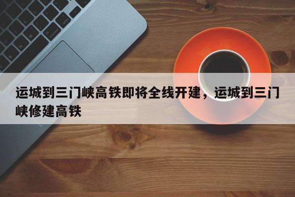运城到三门峡高铁即将全线开建，运城到三门峡修建高铁-第1张图片-我家生活百科