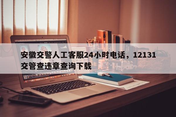 安徽交警人工客服24小时电话，12131交管查违章查询下载-第1张图片-我家生活百科