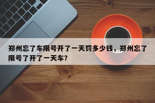 郑州忘了车限号开了一天罚多少钱，郑州忘了限号了开了一天车？-第1张图片-我家生活百科