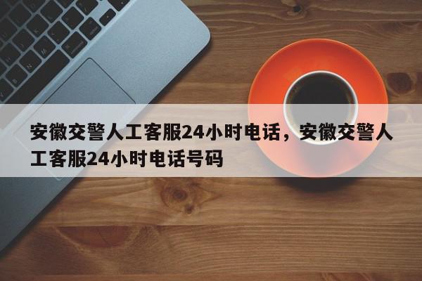 安徽交警人工客服24小时电话，安徽交警人工客服24小时电话号码-第1张图片-我家生活百科