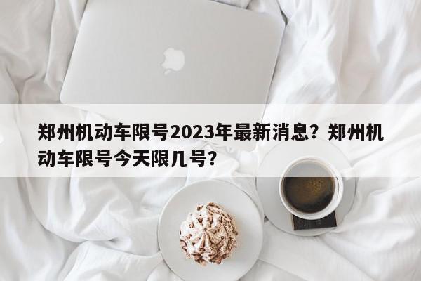 郑州机动车限号2023年最新消息？郑州机动车限号今天限几号？-第1张图片-我家生活百科